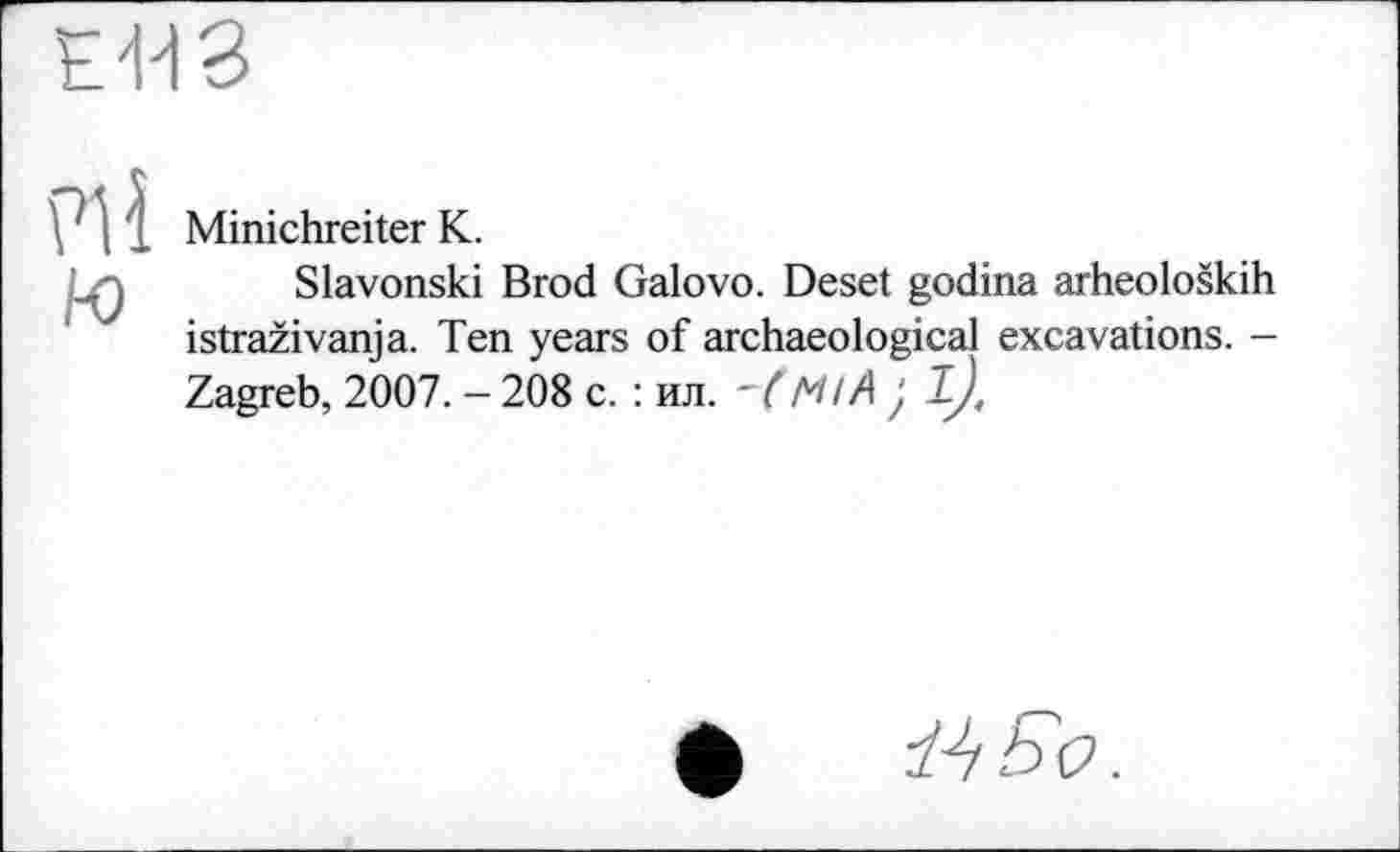 ﻿
\ ‘ , 1 Minichreiter K.
_,j Slavonski Brod Galovo. Deset godina arheoloških istraživanja. Ten years of archaeological excavations. -Zagreb, 2007. - 208 c. : ил. ~( Mt A ; l),
